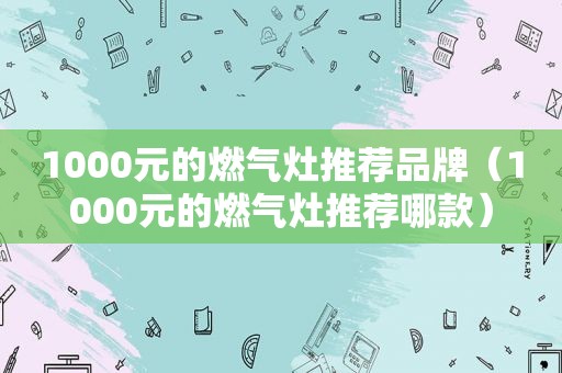 1000元的燃气灶推荐品牌（1000元的燃气灶推荐哪款）