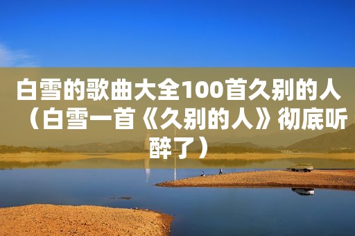 白雪的歌曲大全100首久别的人（白雪一首《久别的人》彻底听醉了）