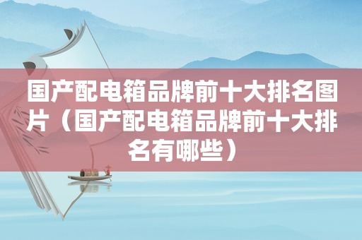 国产配电箱品牌前十大排名图片（国产配电箱品牌前十大排名有哪些）