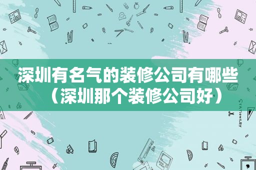 深圳有名气的装修公司有哪些（深圳那个装修公司好）