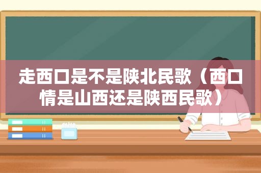 走西口是不是陕北民歌（西口情是山西还是陕西民歌）