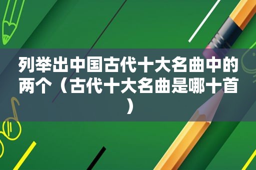 列举出中国古代十大名曲中的两个（古代十大名曲是哪十首）