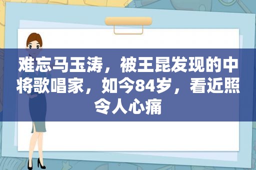 难忘马玉涛，被王昆发现的中将歌唱家，如今84岁，看近照令人心痛