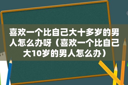 喜欢一个比自己大十多岁的男人怎么办呀（喜欢一个比自己大10岁的男人怎么办）