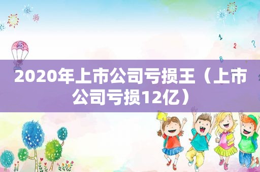 2020年上市公司亏损王（上市公司亏损12亿）