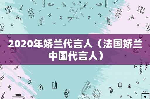 2020年娇兰代言人（法国娇兰中国代言人）