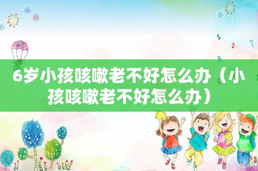 6岁小孩咳嗽老不好怎么办（小孩咳嗽老不好怎么办）