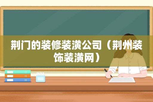 荆门的装修装潢公司（荆州装饰装潢网）