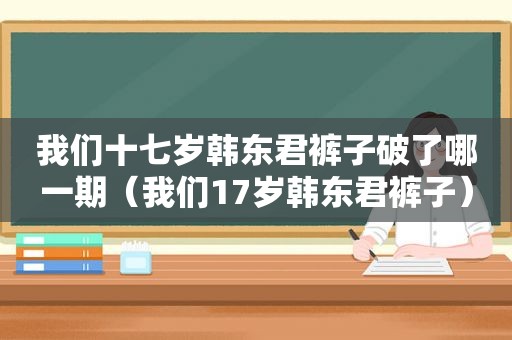 我们十七岁韩东君裤子破了哪一期（我们17岁韩东君裤子）