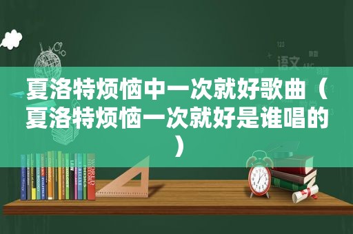 夏洛特烦恼中一次就好歌曲（夏洛特烦恼一次就好是谁唱的）