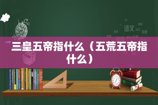 三皇五帝指什么（五荒五帝指什么）