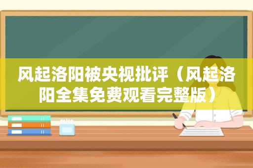 风起洛阳被央视批评（风起洛阳全集免费观看完整版）