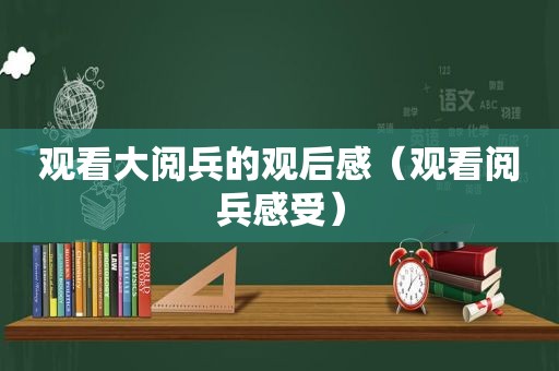 观看大阅兵的观后感（观看阅兵感受）