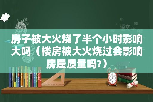 房子被大火烧了半个小时影响大吗（楼房被大火烧过会影响房屋质量吗?）