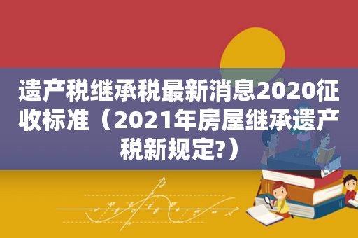 遗产税继承税最新消息2020征收标准（2021年房屋继承遗产税新规定?）