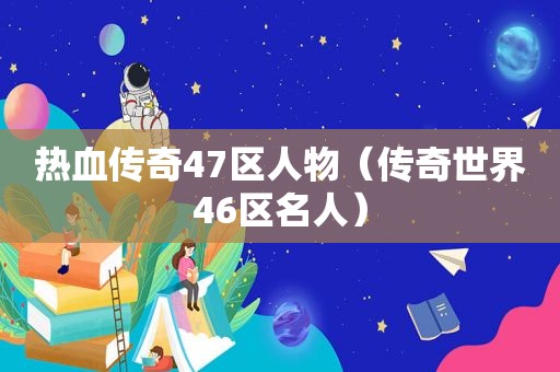 热血传奇47区人物（传奇世界46区名人）