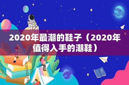 2020年最潮的鞋子（2020年值得入手的潮鞋）