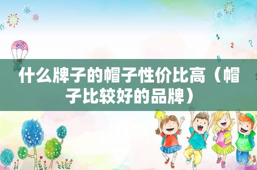 什么牌子的帽子性价比高（帽子比较好的品牌）