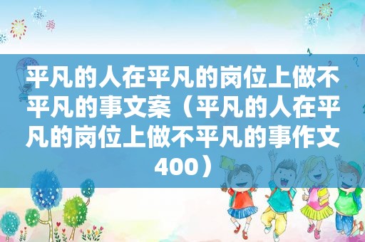 平凡的人在平凡的岗位上做不平凡的事文案（平凡的人在平凡的岗位上做不平凡的事作文400）