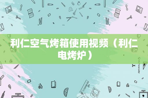 利仁空气烤箱使用视频（利仁电烤炉）