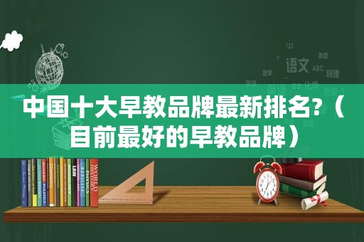 中国十大早教品牌最新排名?（目前最好的早教品牌）