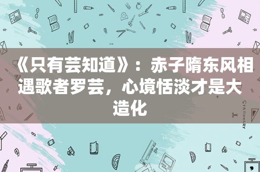 《只有芸知道》：赤子隋东风相遇歌者罗芸，心境恬淡才是大造化