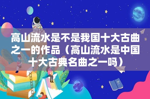 高山流水是不是我国十大古曲之一的作品（高山流水是中国十大古典名曲之一吗）