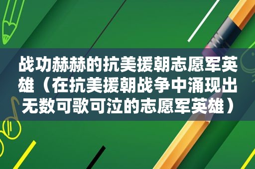 战功赫赫的抗美援朝志愿军英雄（在抗美援朝战争中涌现出无数可歌可泣的志愿军英雄）