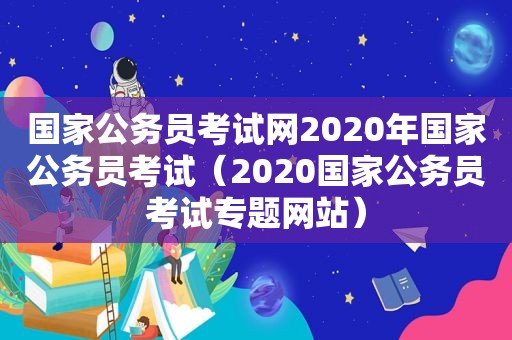 国家公务员考试网2020年国家公务员考试（2020国家公务员考试专题网站）