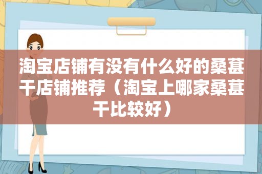 淘宝店铺有没有什么好的桑葚干店铺推荐（淘宝上哪家桑葚干比较好）