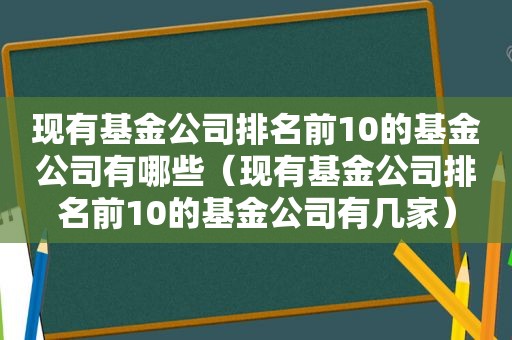 现有基金公司排名前10的基金公司有哪些（现有基金公司排名前10的基金公司有几家）