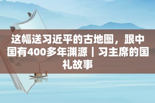 这幅送 *** 的古地图，跟中国有400多年渊源｜习主席的国礼故事