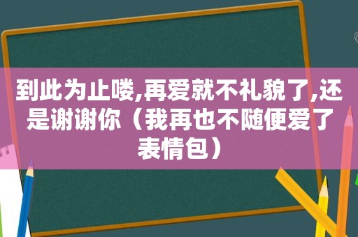 到此为止喽,再爱就不礼貌了,还是谢谢你（我再也不随便爱了表情包）