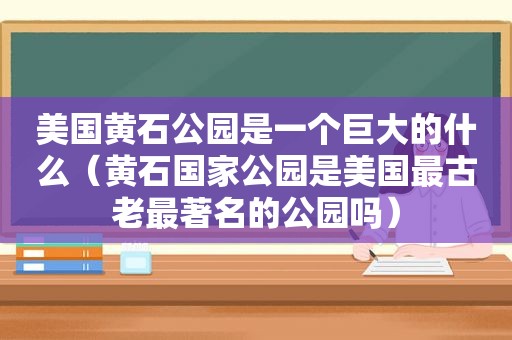 美国黄石公园是一个巨大的什么（黄石国家公园是美国最古老最著名的公园吗）