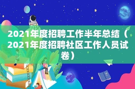 2021年度招聘工作半年总结（2021年度招聘社区工作人员试卷）