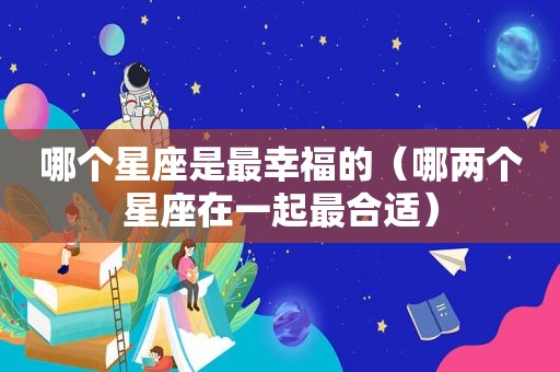 哪个星座是最幸福的（哪两个星座在一起最合适）