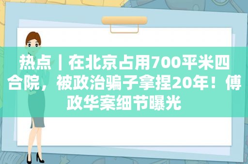 热点｜在北京占用700平米四合院，被政治骗子拿捏20年！傅政华案细节曝光