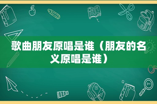 歌曲朋友原唱是谁（朋友的名义原唱是谁）