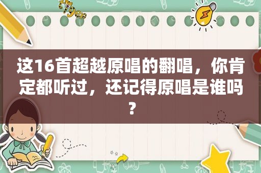 这16首超越原唱的翻唱，你肯定都听过，还记得原唱是谁吗？