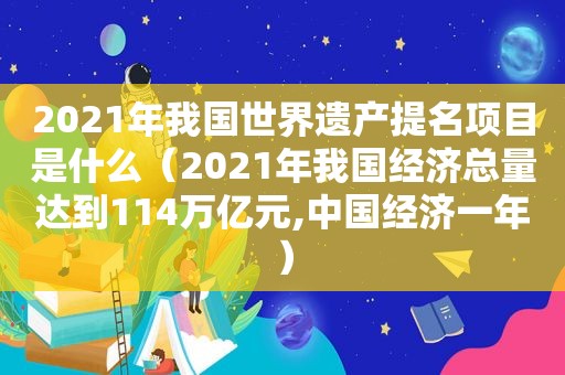 2021年我国世界遗产提名项目是什么（2021年我国经济总量达到114万亿元,中国经济一年）