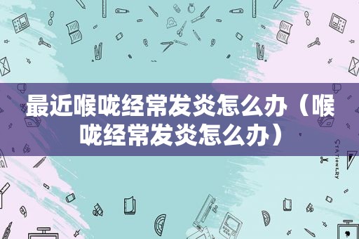 最近喉咙经常发炎怎么办（喉咙经常发炎怎么办）