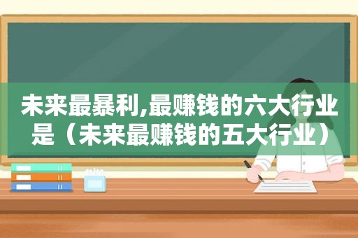 未来最暴利,最赚钱的六大行业是（未来最赚钱的五大行业）