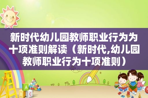 新时代幼儿园教师职业行为为十项准则解读（新时代,幼儿园教师职业行为十项准则）