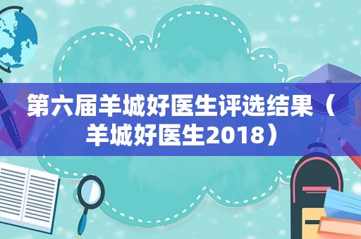 第六届羊城好医生评选结果（羊城好医生2018）