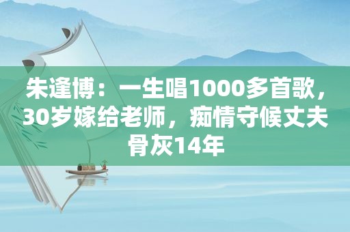 朱逢博：一生唱1000多首歌，30岁嫁给老师，痴情守候丈夫骨灰14年