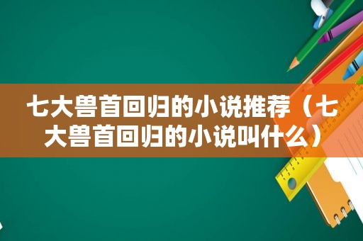 七大兽首回归的小说推荐（七大兽首回归的小说叫什么）