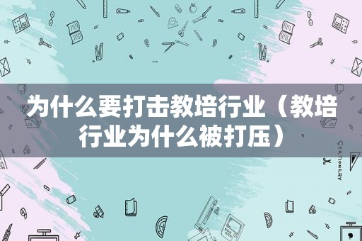 为什么要打击教培行业（教培行业为什么被打压）