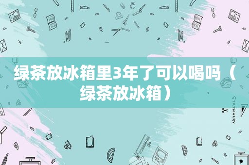 绿茶放冰箱里3年了可以喝吗（绿茶放冰箱）