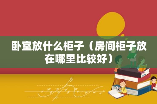 卧室放什么柜子（房间柜子放在哪里比较好）