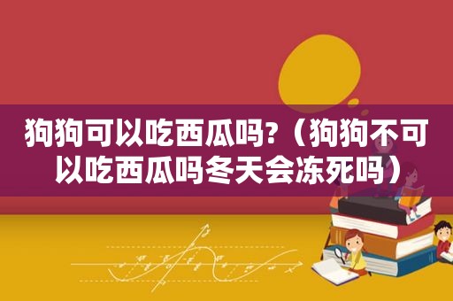 狗狗可以吃西瓜吗?（狗狗不可以吃西瓜吗冬天会冻死吗）